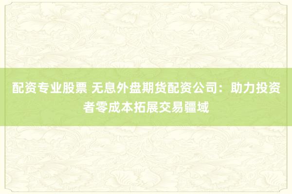 配资专业股票 无息外盘期货配资公司:助力投资者零成本拓展交易疆域
