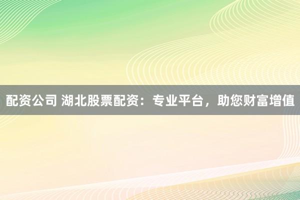 配资公司 湖北股票配资:专业平台,助您财富增值