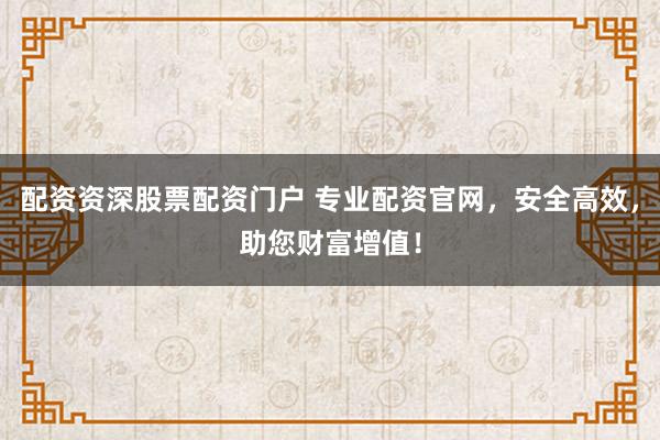 配资资深股票配资门户 专业配资官网,安全高效,助您财富增值!
