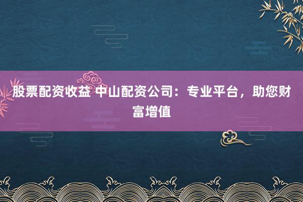 股票配资收益 中山配资公司:专业平台,助您财富增值