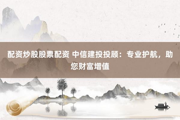 配资炒股股票配资 中信建投投顾:专业护航,助您财富增值