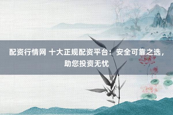 配资行情网 十大正规配资平台:安全可靠之选,助您投资无忧