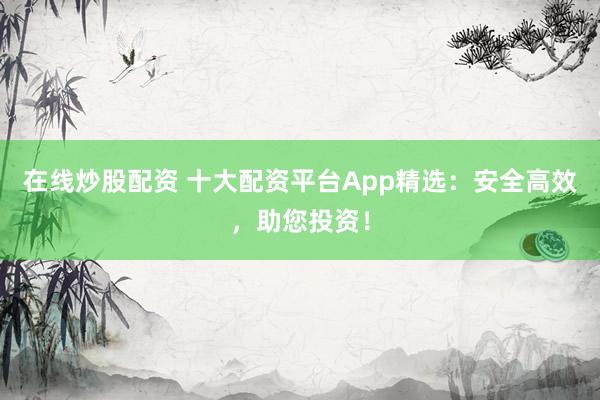 在线炒股配资 十大配资平台App精选:安全高效,助您投资!