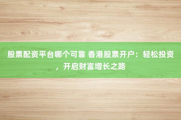 股票配资平台哪个可靠 香港股票开户：轻松投资，开启财富增长之路