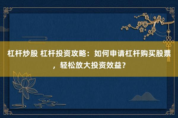 杠杆炒股 杠杆投资攻略:如何申请杠杆购买股票,轻松放大投资效益?