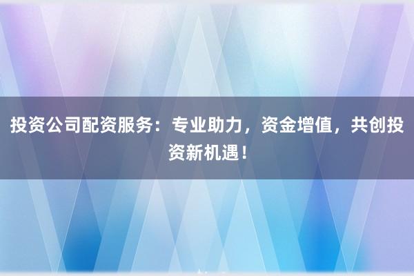 投资公司配资服务:专业助力,资金增值,共创投资新机遇!