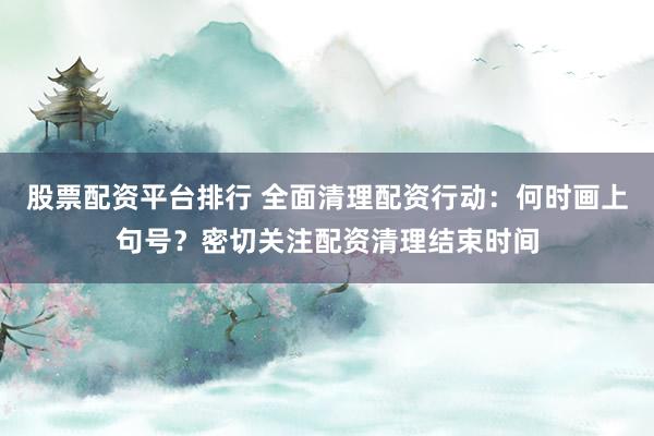 股票配资平台排行 全面清理配资行动：何时画上句号？密切关注配资清理结束时间