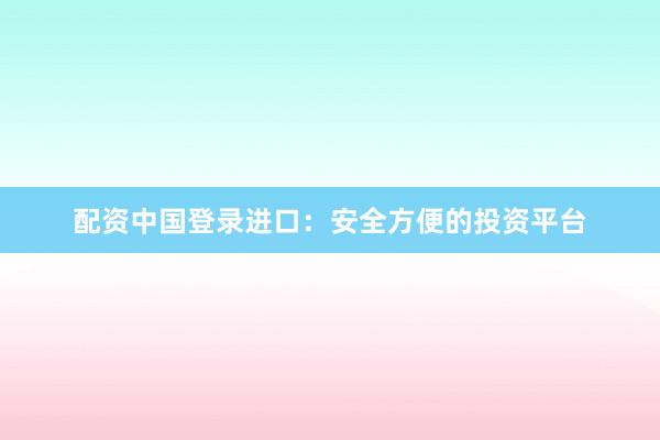 配资中国登录进口：安全方便的投资平台