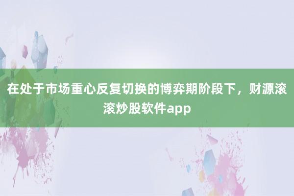 在处于市场重心反复切换的博弈期阶段下，财源滚滚炒股软件app