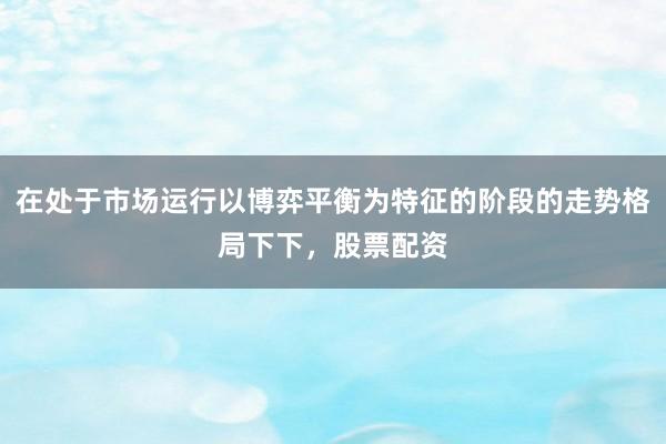 在处于市场运行以博弈平衡为特征的阶段的走势格局下下，股票配资