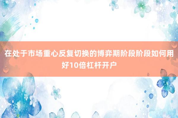 在处于市场重心反复切换的博弈期阶段阶段如何用好10倍杠杆开户