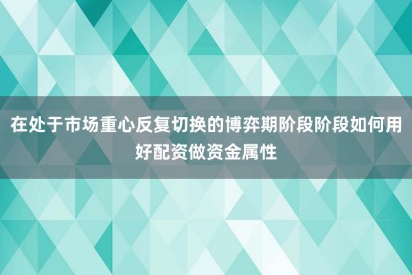 在处于市场重心反复切换的博弈期阶段阶段如何用好配资做资金属性