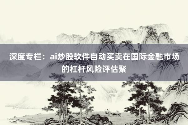 深度专栏：ai炒股软件自动买卖在国际金融市场的杠杆风险评估聚