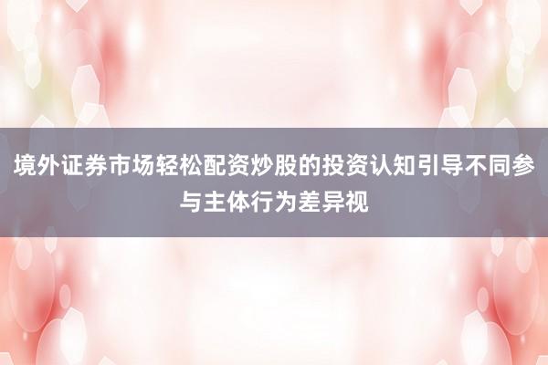 境外证券市场轻松配资炒股的投资认知引导不同参与主体行为差异视
