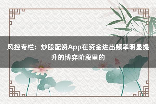 风控专栏：炒股配资App在资金进出频率明显提升的博弈阶段里的