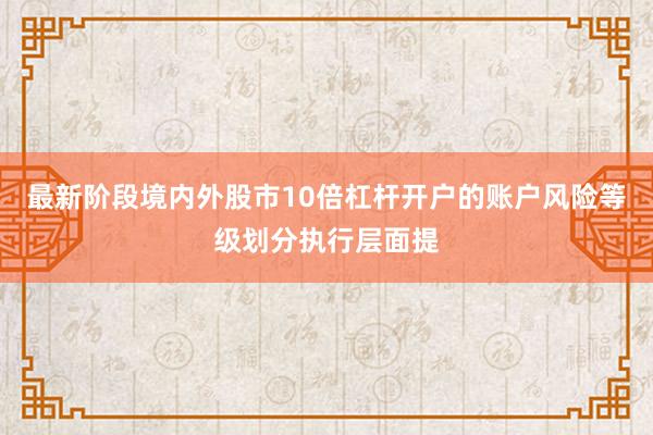最新阶段境内外股市10倍杠杆开户的账户风险等级划分执行层面提