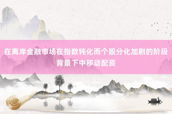 在离岸金融市场在指数钝化而个股分化加剧的阶段背景下中移动配资