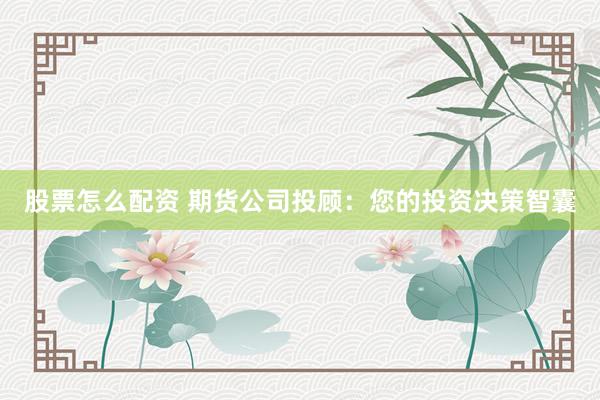 股票怎么配资 期货公司投顾：您的投资决策智囊