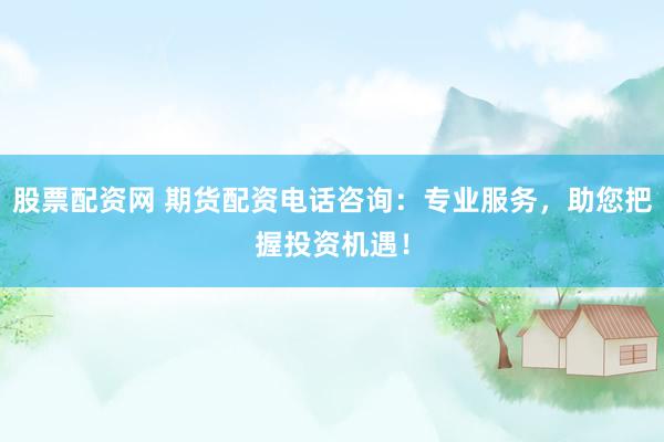 股票配资网 期货配资电话咨询：专业服务，助您把握投资机遇！