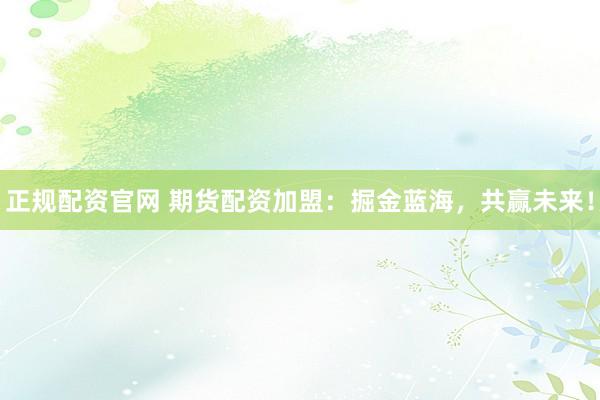 正规配资官网 期货配资加盟：掘金蓝海，共赢未来！