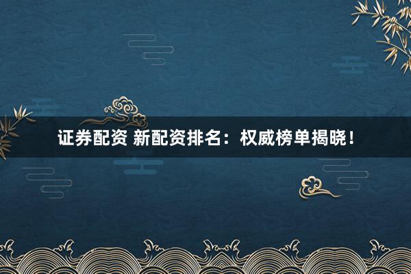 证券配资 新配资排名：权威榜单揭晓！