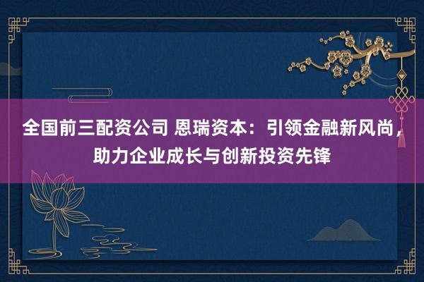 全国前三配资公司 恩瑞资本：引领金融新风尚，助力企业成长与创新投资先锋