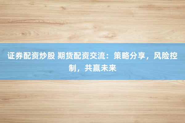 证券配资炒股 期货配资交流：策略分享，风险控制，共赢未来