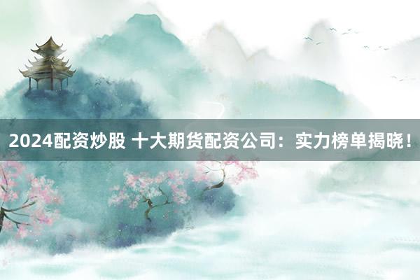 2024配资炒股 十大期货配资公司：实力榜单揭晓！
