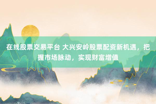 在线股票交易平台 大兴安岭股票配资新机遇，把握市场脉动，实现财富增值